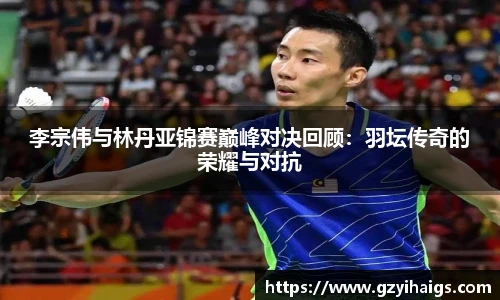 李宗伟与林丹亚锦赛巅峰对决回顾：羽坛传奇的荣耀与对抗