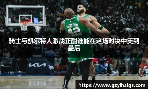 骑士与凯尔特人激战正酣谁能在这场对决中笑到最后